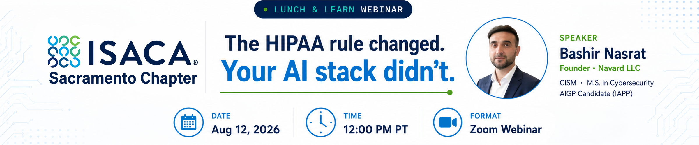 ISACA Sacramento Lunch & Learn, August 12, 12pm-1pm Pacific Time, The HIPAA rule change. Your AI stack didn't. Bashir Nasrat, Founder, Navard LLC